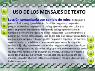 USO DE LOS MENSAJES DE TEXTO Lección comunitaria con cambio de roles:  Se forman 3 grupos. Todos los grupos deberán: formular preguntas, responder preguntas y evaluar respuestas. A cada grupo se le asigna un color y un tema. En papeles individuales del color de cada grupo se escribe el número de teléfono de cada uno de los integrantes (Ej.: 8 integrantes, 8 papeles del mismo color, 8 números). Se les pide que cada grupo redacte 1 pregunta por integrante. Las preguntas no pueden repetirse. La docente reparte números de teléfonos de otro color para enviar la pregunta realizada. Ej.: el grupo rojo responderá las preguntas del grupo verde, el verde las del grupo azul, el azul las del grupo rojo. Se contestan por escrito las preguntas recibidas y se exponen oralmente. La evaluación estará a cargo del grupo que no formuló ni respondió esas preguntas. De esa manera, todos los alumnos están involucrados en todos los temas y en todas las acciones. 