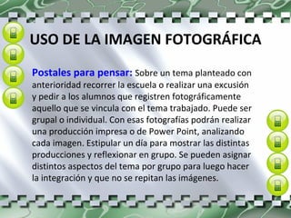 USO DE LA IMAGEN FOTOGRÁFICA Postales para pensar:  Sobre un tema planteado con anterioridad recorrer la escuela o realizar una excusión y pedir a los alumnos que registren fotográficamente aquello que se vincula con el tema trabajado. Puede ser grupal o individual. Con esas fotografías podrán realizar una producción impresa o de Power Point, analizando cada imagen. Estipular un día para mostrar las distintas producciones y reflexionar en grupo. Se pueden asignar distintos aspectos del tema por grupo para luego hacer la integración y que no se repitan las imágenes. 