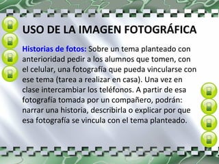 USO DE LA IMAGEN FOTOGRÁFICA Historias de fotos:  Sobre un tema planteado con anterioridad pedir a los alumnos que tomen, con el celular, una fotografía que pueda vincularse con ese tema (tarea a realizar en casa). Una vez en clase intercambiar los teléfonos. A partir de esa fotografía tomada por un compañero, podrán: narrar una historia, describirla o explicar por que esa fotografía se vincula con el tema planteado. 