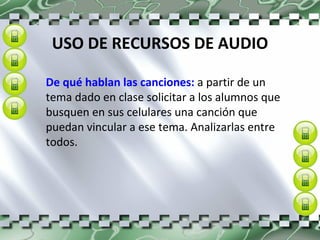 USO DE RECURSOS DE AUDIO De qué hablan las canciones:  a partir de un tema dado en clase solicitar a los alumnos que busquen en sus celulares una canción que puedan vincular a ese tema. Analizarlas entre todos. 