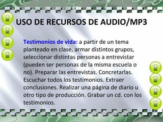 USO DE RECURSOS DE AUDIO/MP3 Testimonios de vida:  a partir de un tema planteado en clase, armar distintos grupos, seleccionar distintas personas a entrevistar (pueden ser personas de la misma escuela o no). Preparar las entrevistas. Concretarlas. Escuchar todos los testimonios. Extraer conclusiones. Realizar una página de diario u otro tipo de producción. Grabar un cd. con los testimonios.  
