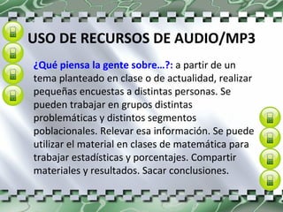 USO DE RECURSOS DE AUDIO/MP3 ¿Qué piensa la gente sobre…?:  a partir de un tema planteado en clase o de actualidad, realizar pequeñas encuestas a distintas personas. Se pueden trabajar en grupos distintas problemáticas y distintos segmentos poblacionales. Relevar esa información. Se puede utilizar el material en clases de matemática para trabajar estadísticas y porcentajes. Compartir materiales y resultados. Sacar conclusiones. 