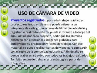 USO DE CÁMARA DE VIDEO Proyectos registrados:  por cada trabajo práctico o proyecto realizado en clases se puede asignar a un integrante de cada grupo la tarea de filmar con el celular y registrar lo realizado (este rol puede ir rotando a lo largo del año). Al finalizar cada proyecto, pedir que los alumnos observen con atención las imágenes grabadas para autoevaluar su producción y forma de trabajo. Con ese material, se puede realizar cortos de video para compartir con el resto de la comunidad educativa. A fin de año se puede grabar un cd o dvd con todos los trabajos realizados. También se puede trabajar esta estrategia a partir de fotografías. 