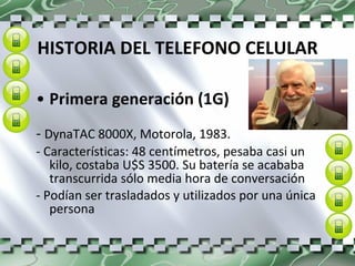HISTORIA DEL TELEFONO CELULAR Primera generación (1G) -  DynaTAC 8000X, Motorola, 1983. - Características: 48 centímetros, pesaba casi un kilo, costaba U$S 3500. Su batería se acababa transcurrida sólo media hora de conversación - Podían ser trasladados y utilizados por una única persona   