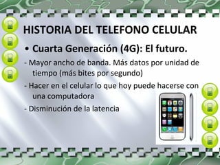 HISTORIA DEL TELEFONO CELULAR Cuarta Generación (4G): El futuro.  - Mayor ancho de banda. Más datos por unidad de tiempo (más bites por segundo)  - Hacer en el celular lo que hoy puede hacerse con una computadora  - Disminución de la latencia 