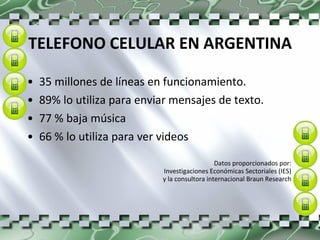 TELEFONO CELULAR EN ARGENTINA 35 millones de líneas en funcionamiento.  89% lo utiliza para enviar mensajes de texto. 77 % baja música  66 % lo utiliza para ver videos  Datos proporcionados por:  Investigaciones Económicas Sectoriales (IES)  y la consultora internacional Braun Research  