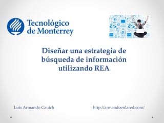 Diseñar una estrategia de 
búsqueda de información 
utilizando REA 
Luis Armando Cauich http://armandoenlared.com/ 
 