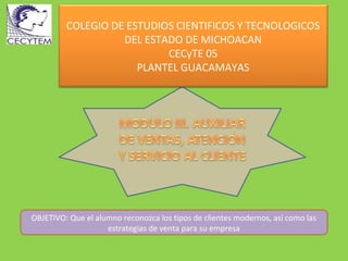 COLEGIO DE ESTUDIOS CIENTIFICOS Y TECNOLOGICOS
                   DEL ESTADO DE MICHOACAN
                           CECyTE 05
                      PLANTEL GUACAMAYAS




OBJETIVO: Que el alumno reconozca los tipos de clientes modernos, así como las
                    estrategias de venta para su empresa
 