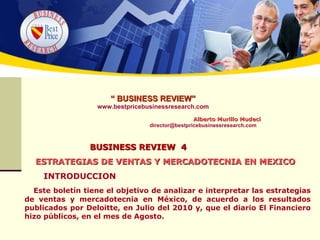 “  BUSINESS REVIEW” www.bestpricebusinessresearch.com   Alberto Murillo Mudeci [email_address] BUSINESS REVIEW  4   ESTRATEGIAS DE VENTAS Y MERCADOTECNIA EN MEXICO INTRODUCCION Este boletín tiene el objetivo de analizar e interpretar las estrategias de ventas y mercadotecnia en México, de acuerdo a los resultados publicados por Deloitte, en Julio del 2010 y, que el diario El Financiero hizo públicos, en el mes de Agosto.  