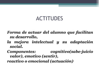 ACTITUDES Forma de actuar del alumno que facilitan su desarrollo,  la mejora intelectual y su adaptación social. Componentes: cognitivo(sabe-juicio valor), emotivo (sentir), reactivo o emocional (actuación) 