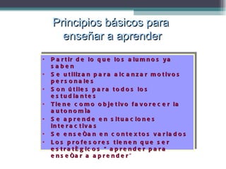 Partir de lo que los alumnos ya saben Se utilizan para alcanzar motivos personales Son útiles para todos los estudiantes Tiene como objetivo favorecer la autonomía Se aprende en situaciones interactivas Se enseñan en contextos variados Los profesores tienen que ser estratégicos “aprender para enseñar a aprender ” Principios básicos para  enseñar a aprender 