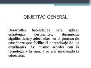 OBJETIVO GENERAL Desarrollar habilidades para aplicar estrategias pertinentes, dinámicas, significativas y adecuadas  en el proceso de enseñanza que facilite el aprendizaje de los estudiantes. Desarrollar habilidades para aplicar estrategias pertinentes, dinámicas, significativas y adecuadas  en el proceso de enseñanza que facilite el aprendizaje de los estudiantes. Desarrollar habilidades para aplicar estrategias pertinentes, dinámicas, significativas y adecuadas  en el proceso de enseñanza que facilite el aprendizaje de los estudiantes.   Desarrollar habilidades para aplicar estrategias pertinentes, dinámicas, significativas y adecuadas  en el proceso de enseñanza que facilite el aprendizaje de los estudiantes. Así mismo acordes con la tecnología y la ciencia para ir innovando la educación.  