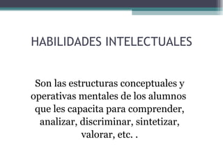 HABILIDADES INTELECTUALES Son las estructuras conceptuales y operativas mentales de los alumnos que les capacita para comprender, analizar, discriminar, sintetizar, valorar, etc. . 