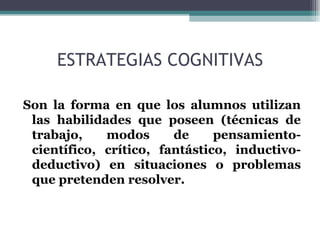 ESTRATEGIAS COGNITIVAS Son la forma en que los alumnos utilizan las habilidades que poseen (técnicas de trabajo, modos de pensamiento-científico, crítico, fantástico, inductivo-deductivo) en situaciones o problemas que pretenden resolver. 