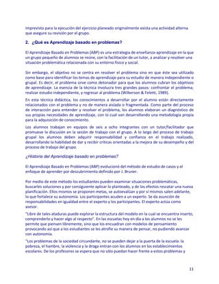 imprevisto para la ejecución del ejercicio planeado originalmente exista una actividad alterna
que asegure su revisión por el grupo.

2. ¿Qué es Aprendizaje basado en problemas?

El Aprendizaje Basado en Problemas (ABP) es una estrategia de enseñanza-aprendizaje en la que
un grupo pequeño de alumnos se reúne, con la facilitación de un tutor, a analizar y resolver una
situación problemática relacionada con su entorno físico y social.

Sin embargo, el objetivo no se centra en resolver el problema sino en que éste sea utilizado
como base para identificar los temas de aprendizaje para su estudio de manera independiente o
grupal. Es decir, el problema sirve como detonador para que los alumnos cubran los objetivos
de aprendizaje. La esencia de la técnica involucra tres grandes pasos: confrontar el problema;
realizar estudio independiente, y regresar al problema (Wilkerson & Feletti, 1989).
En esta técnica didáctica, los conocimientos a desarrollar por el alumno están directamente
relacionados con el problema y no de manera aislada o fragmentada. Como parte del proceso
de interacción para entender y resolver el problema, los alumnos elaboran un diagnóstico de
sus propias necesidades de aprendizaje, con lo cual van desarrollando una metodología propia
para la adquisición de conocimiento.
Los alumnos trabajan en equipos de seis a ocho integrantes con un tutor/facilitador que
promueve la discusión en la sesión de trabajo con el grupo. A lo largo del proceso de trabajo
grupal los alumnos deben adquirir responsabilidad y confianza en el trabajo realizado,
desarrollando la habilidad de dar y recibir críticas orientadas a la mejora de su desempeño y del
proceso de trabajo del grupo.

¿Historia del Aprendizaje basado en problemas?

El Aprendizaje Basado en Problemas (ABP) evolucionó del método de estudio de casos y el
enfoque de aprender por descubrimiento definido por J. Bruner.

Por medio de este método los estudiantes pueden examinar situaciones problemáticas,
buscarles soluciones y por consiguiente aplicar lo planteado, y de los efectos rescatar una nueva
planificación. Ellos mismos se proponen metas, se autoevalúan y por sí mismos salen adelante,
lo que fortalece su autonomía. Los participantes acuden a un experto. Se da asunción de
responsabilidades en igualdad entre el experto y los participantes. El experto actúa como
asesor.
"Libre de tales ataduras puede explorar la estructura del modelo en la cual se encuentra inserto,
comprenderlo y hacer algo al respecto". En las escuelas hoy en día a los alumnos no se les
permite que piensen libremente, sino que los encuadran con modelos de pensamiento
provocando así que a los estudiantes se les atrofie su manera de pensar, no pudiendo avanzar
con autonomía.
"Los problemas de la sociedad circundante, no se pueden dejar a la puerta de la escuela: la
pobreza, el hambre, la violencia y la droga entran con los alumnos en los establecimientos
escolares. De los profesores se espera que no sólo puedan hacer frente a estos problemas y



                                                                                                 11
 