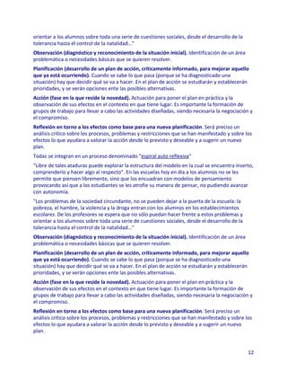 orientar a los alumnos sobre toda una serie de cuestiones sociales, desde el desarrollo de la
tolerancia hasta el control de la natalidad…"
Observación (diagnóstico y reconocimiento de la situación inicial). Identificación de un área
problemática o necesidades básicas que se quieren resolver.
Planificación (desarrollo de un plan de acción, críticamente informado, para mejorar aquello
que ya está ocurriendo). Cuando se sabe lo que pasa (porque se ha diagnosticado una
situación) hay que decidir qué se va a hacer. En el plan de acción se estudiarán y establecerán
prioridades, y se verán opciones ente las posibles alternativas.
Acción (fase en la que reside la novedad). Actuación para poner el plan en práctica y la
observación de sus efectos en el contexto en que tiene lugar. Es importante la formación de
grupos de trabajo para llevar a cabo las actividades diseñadas, siendo necesaria la negociación y
el compromiso.
Reflexión en torno a los efectos como base para una nueva planificación. Será preciso un
análisis crítico sobre los procesos, problemas y restricciones que se han manifestado y sobre los
efectos lo que ayudara a valorar la acción desde lo previsto y deseable y a sugerir un nuevo
plan.
Todas se integran en un proceso denominado "espiral auto reflexiva"
"Libre de tales ataduras puede explorar la estructura del modelo en la cual se encuentra inserto,
comprenderlo y hacer algo al respecto". En las escuelas hoy en día a los alumnos no se les
permite que piensen libremente, sino que los encuadran con modelos de pensamiento
provocando así que a los estudiantes se les atrofie su manera de pensar, no pudiendo avanzar
con autonomía.
"Los problemas de la sociedad circundante, no se pueden dejar a la puerta de la escuela: la
pobreza, el hambre, la violencia y la droga entran con los alumnos en los establecimientos
escolares. De los profesores se espera que no sólo puedan hacer frente a estos problemas y
orientar a los alumnos sobre toda una serie de cuestiones sociales, desde el desarrollo de la
tolerancia hasta el control de la natalidad…"
Observación (diagnóstico y reconocimiento de la situación inicial). Identificación de un área
problemática o necesidades básicas que se quieren resolver.
Planificación (desarrollo de un plan de acción, críticamente informado, para mejorar aquello
que ya está ocurriendo). Cuando se sabe lo que pasa (porque se ha diagnosticado una
situación) hay que decidir qué se va a hacer. En el plan de acción se estudiarán y establecerán
prioridades, y se verán opciones ente las posibles alternativas.
Acción (fase en la que reside la novedad). Actuación para poner el plan en práctica y la
observación de sus efectos en el contexto en que tiene lugar. Es importante la formación de
grupos de trabajo para llevar a cabo las actividades diseñadas, siendo necesaria la negociación y
el compromiso.
Reflexión en torno a los efectos como base para una nueva planificación. Será preciso un
análisis crítico sobre los procesos, problemas y restricciones que se han manifestado y sobre los
efectos lo que ayudara a valorar la acción desde lo previsto y deseable y a sugerir un nuevo
plan.


                                                                                                12
 