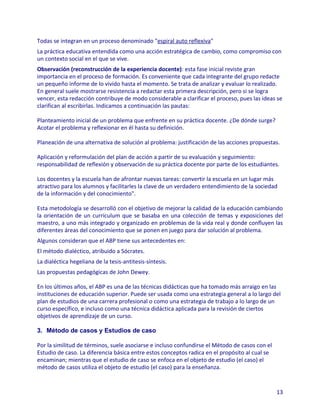 Todas se integran en un proceso denominado "espiral auto reflexiva"
La práctica educativa entendida como una acción estratégica de cambio, como compromiso con
un contexto social en el que se vive.
Observación (reconstrucción de la experiencia docente): esta fase inicial reviste gran
importancia en el proceso de formación. Es conveniente que cada integrante del grupo redacte
un pequeño informe de lo vivido hasta el momento. Se trata de analizar y evaluar lo realizado.
En general suele mostrarse resistencia a redactar esta primera descripción, pero si se logra
vencer, esta redacción contribuye de modo considerable a clarificar el proceso, pues las ideas se
clarifican al escribirlas. Indicamos a continuación las pautas:

Planteamiento inicial de un problema que enfrente en su práctica docente. ¿De dónde surge?
Acotar el problema y reflexionar en él hasta su definición.

Planeación de una alternativa de solución al problema: justificación de las acciones propuestas.

Aplicación y reformulación del plan de acción a partir de su evaluación y seguimiento:
responsabilidad de reflexión y observación de su práctica docente por parte de los estudiantes.

Los docentes y la escuela han de afrontar nuevas tareas: convertir la escuela en un lugar más
atractivo para los alumnos y facilitarles la clave de un verdadero entendimiento de la sociedad
de la información y del conocimiento".

Esta metodología se desarrolló con el objetivo de mejorar la calidad de la educación cambiando
la orientación de un currículum que se basaba en una colección de temas y exposiciones del
maestro, a uno más integrado y organizado en problemas de la vida real y donde confluyen las
diferentes áreas del conocimiento que se ponen en juego para dar solución al problema.
Algunos consideran que el ABP tiene sus antecedentes en:
El método dialéctico, atribuido a Sócrates.
La dialéctica hegeliana de la tesis-antitesis-síntesis.
Las propuestas pedagógicas de John Dewey.

En los últimos años, el ABP es una de las técnicas didácticas que ha tomado más arraigo en las
instituciones de educación superior. Puede ser usada como una estrategia general a lo largo del
plan de estudios de una carrera profesional o como una estrategia de trabajo a lo largo de un
curso específico, e incluso como una técnica didáctica aplicada para la revisión de ciertos
objetivos de aprendizaje de un curso.

3. Método de casos y Estudios de caso

Por la similitud de términos, suele asociarse e incluso confundirse el Método de casos con el
Estudio de caso. La diferencia básica entre estos conceptos radica en el propósito al cual se
encaminan; mientras que el estudio de caso se enfoca en el objeto de estudio (el caso) el
método de casos utiliza el objeto de estudio (el caso) para la enseñanza.


                                                                                                13
 
