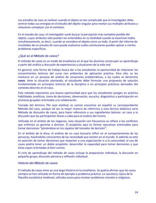 Los estudios de caso se realizan cuando el objeto es tan complicado que el investigador debe
centrar todas sus energías en el estudio del objeto singular para revelar sus múltiples atributos y
relaciones complejas con el contexto.

En el estudio de caso, el investigador suele buscar la percepción más completa posible del
objeto, cuyos atributos sólo pueden ser entendidos en su totalidad cuando se examinan todos
simultáneamente, es decir, cuando se considera el objeto como un todo. A partir del informe de
resultados de un estudio de caso puede evaluarse cuáles conclusiones pueden aplicar a ciertos
problemas específicos.

¿Qué es el Método de casos?
El método de casos es un modo de enseñanza en el que los alumnos construyen su aprendizaje
a partir del análisis y discusión de experiencias y situaciones de la vida real.
En general, esta forma de trabajo busca dar a los estudiantes la oportunidad de relacionar los
conocimientos teóricos del curso con ambientes de aplicación práctica. Para ello, se les
involucra en un proceso de análisis de situaciones problemáticas, a las cuales se denomina
casos. Ante la situación planteada, el estudiante debe formular una propuesta de solución
fundamentada en principios teóricos de la disciplina o en principios prácticos derivados del
contexto descrito en el caso.
Este método representa una buena oportunidad para que los estudiantes pongan en práctica
habilidades analíticas, toma de decisiones, observación, escucha, diagnóstico y participación en
procesos grupales orientados a la colaboración.
Tomado del término The case method, es común encontrar en español su correspondiente
Método del caso, aunque tal vez la mejor manera de referirnos a esta técnica didáctica sería
Método de discusión de casos, para hacer referencia a sus ingredientes básicos: un caso y la
discusión que los participantes llevan a cabo para el análisis del mismo
Utilizado en el ámbito de los negocios, esta situación con frecuencia se refiere a los conflictos
que enfrenta un gerente o director. El propósito aquí es formar ejecutivos entrenados para
tomar decisiones "poniéndose en los zapatos del tomador de decisión".
En el ámbito de la ética, el análisis de un caso buscaría influir en el comportamiento de las
personas, haciéndoles conscientes de las necesidads que existen en el mundo. Si además se está
en posición de tomar decisiones que impacten a una organización o a la comunidad, el uso de
casos podría tener un doble propósito: desarrollar la capacidad para tomar decisiones y que
éstas vayan orientadas al bien común.
El ciclo de aprendizaje del método de casos incluye la preparación individual, la discusión en
pequeño grupo, discusión plenaria y reflexión individual.

Historia del Método de casos

El método de casos tiene ya una larga historia en la enseñanza. Se podría afirmar que los casos
siempre se han utilizado en forma de ejemplo o problema práctico. La casuística, típica de la
filosofía escolástica medieval, utilizaba casos para resolver problemas morales o religiosos.



                                                                                                14
 