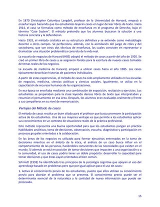 En 1870 Christopher Columbus Langdell, profesor de la Universidad de Harvard, empezó a
enseñar leyes haciendo que los estudiantes leyeran casos en lugar de leer libros de texto. Hacia
1914, el caso se formaliza como método de enseñanza en el programa de Derecho, bajo el
término "Case System". El método pretendía que los alumnos buscaran la solución a una
historia concreta y la defendieran.
Hacia 1935, el método cristaliza en su estructura definitiva y se extiende como metodología
docente a otros campos. Se perfecciona, además, con la asimilación del juego de roles y del
sociodrama, que son otras dos técnicas de enseñanza, las cuales consisten en representar o
dramatizar una situación problemática concreta de la vida real.
La escuela de negocios de Harvard (HBS) adoptó el método de casos a partir del año de 1920. Se
creó un primer libro de casos y se asignaron fondos para la escritura de nuevos casos tomados
de temas reales de los negocios.
La escuela de medicina de Harvard, empezó a utilizar casos hacia el año 1985. Los casos
típicamente describían historias de pacientes individuales.
A partir de estas experiencias, el método de casos ha sido ampliamente utilizado en las escuelas
de negocios, medicina, ciencias políticas y ciencias sociales. Igualmente, se utiliza en la
capacitación de recursos humanos de las organizaciones.
En esa época se enseñaba mediante una combinación de exposición, recitación y ejercicios. Los
estudiantes se preparaban para la clase leyendo densos libros de texto que interpretaban y
resumían el pensamiento en esa área. Después, los alumnos eran evaluados oralmente y frente
a sus compañeros en su nivel de memorización.

Ventajas del Método de casos
El método de casos resulta un buen aliado para el profesor que busca promover la participación
activa de los estudiantes. Una de sus mayores ventajas es que permite a los estudiantes aplicar
sus conocimientos en un contexto de situaciones reales de la práctica profesional.
Este método representa una buena oportunidad para que los estudiantes pongan en práctica
habilidades analíticas, toma de decisiones, observación, escucha, diagnóstico y participación en
procesos grupales orientados a la colaboración.
En las áreas de los negocios es utilizado para formar ejecutivos entrenados en la toma de
decisiones mientras en el ámbito de la ética, el análisis de un caso busca influir en el
comportamiento de las personas, haciéndoles conscientes de las necesidades que existen en el
mundo. Si además se está en posición de tomar decisiones que impacten a una organización o a
la comunidad, el uso de casos podría tener un doble propósito: desarrollar la capacidad para
tomar decisiones y que éstas vayan orientadas al bien común.
Schmidt (1993) ha identificado tres principios de la psicología cognitiva que apoyan el uso del
aprendizaje basado en problemas pero que por igual aplican para el uso de casos:
1. Activa el conocimiento previo de los estudiantes, puesto que ellos utilizan su conocimiento
previo para abordar el problema que se presenta. El conocimiento previo puede ser el
determinante esencial de la naturaleza y la cantidad de nueva información que puede ser
procesada.



                                                                                             15
 