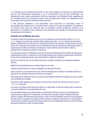 2. A medida que los estudiantes discuten el caso, ellos elaboran con base en el conocimiento
que ha sido presentado inicialmente y en el conocimiento que ha sido contribuido. Los
estudiantes crean nuevas asociaciones entre los conceptos y las múltiples líneas cognitivas de
los conceptos viejos y los conceptos nuevos. Entre más ligas sean creadas, los estudiantes serán
más capaces de recuperar información de la memoria.
3. PBL presenta problemas a los estudiantes como ocurrirían en situaciones reales. El
aprendizaje ocurre dentro de un contexto similar a aquél en el cual será aplicado. El problema y
su solución sirve como un referente para el estudiante cuando problemas similares se le
presenten en la práctica. Estos referentes son esenciales para acceder al conocimiento previo
almacenado en la memoria.

Enseñar con el Método de casos
Incorporar casos en el programa de un curso no siempre es sinónimo del uso del método de
casos. Aunque el uso de este método admite alguna variación, si no se respetan los principios
básicos, difícilmente se alcanzarán los mejores resultados. Por ejemplo, la selección de casos ha
de ser tan relevante y de conexión con la realidad que tanto las situaciones planteadas como la
experiencia de análisis permitan al estudiante ir desarrollando conocimientos e ideas y
descubrir por sí mismo su validez en la práctica.
En cuanto al proceso, el método de casos tiene como actividad central el análisis de situaciones
problemáticas reales, a través de un ciclo de aprendizaje que incluye la preparación individual,
la discusión en pequeño grupo, discusión plenaria y reflexión individual.
Al tomar la decisión de usar el método de casos, se deben considerar los siguientes aspectos
básicos:
Objetivos de aprendizaje que se espera lograr en el curso.
Cuántas sesiones del curso serán manejadas con discusión de caso.
Casos a utilizar y en qué parte del curso ¿Serán utilizados para introducir conceptos teóricos o
para poner en práctica la aplicación de esos conceptos?
Porcentaje de la calificación del curso que será acreditada mediante el trabajo con casos y cómo
será evaluado este trabajo.
El profesor debe asegurarse de expresar al alumno que utilizará el método de casos y dar la
inducción requerida.
Los casos y el enfoque de la discusión deben ser adecuados al nivel de madurez de los alumnos
y al nivel académico al cual pertenece el curso.
Las actividades deben estar organizadas y secuenciadas de forma tal que una actividad sea
requisito para la siguiente. Por ejemplo, una discusión en grupo requiere trabajo previo de
lectura y análisis de información pertinente, quizá en forma individual, para que la participación
de cada alumno suponga un enriquecimiento al grupo. Proponer soluciones a un caso requiere
conocimientos amplios y profundos relacionados con esa realidad de estudio con el fin de hacer
propuestas rigurosas y bien fundamentadas.




                                                                                                   16
 