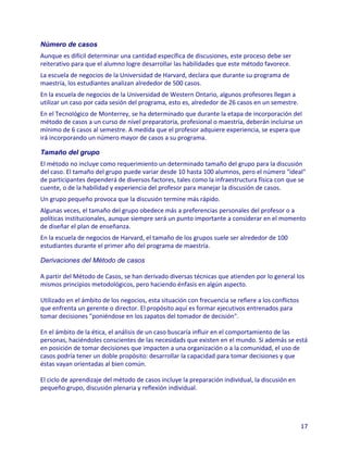 Número de casos
Aunque es difícil determinar una cantidad específica de discusiones, este proceso debe ser
reiterativo para que el alumno logre desarrollar las habilidades que este método favorece.
La escuela de negocios de la Universidad de Harvard, declara que durante su programa de
maestría, los estudiantes analizan alrededor de 500 casos.
En la escuela de negocios de la Universidad de Western Ontario, algunos profesores llegan a
utilizar un caso por cada sesión del programa, esto es, alrededor de 26 casos en un semestre.
En el Tecnológico de Monterrey, se ha determinado que durante la etapa de incorporación del
método de casos a un curso de nivel preparatoria, profesional o maestría, deberán incluirse un
mínimo de 6 casos al semestre. A medida que el profesor adquiere experiencia, se espera que
irá incorporando un número mayor de casos a su programa.

Tamaño del grupo
El método no incluye como requerimiento un determinado tamaño del grupo para la discusión
del caso. El tamaño del grupo puede variar desde 10 hasta 100 alumnos, pero el número "ideal"
de participantes dependerá de diversos factores, tales como la infraestructura física con que se
cuente, o de la habilidad y experiencia del profesor para manejar la discusión de casos.
Un grupo pequeño provoca que la discusión termine más rápido.
Algunas veces, el tamaño del grupo obedece más a preferencias personales del profesor o a
políticas institucionales, aunque siempre será un punto importante a considerar en el momento
de diseñar el plan de enseñanza.
En la escuela de negocios de Harvard, el tamaño de los grupos suele ser alrededor de 100
estudiantes durante el primer año del programa de maestría.

Derivaciones del Método de casos

A partir del Método de Casos, se han derivado diversas técnicas que atienden por lo general los
mismos principios metodológicos, pero haciendo énfasis en algún aspecto.

Utilizado en el ámbito de los negocios, esta situación con frecuencia se refiere a los conflictos
que enfrenta un gerente o director. El propósito aquí es formar ejecutivos entrenados para
tomar decisiones "poniéndose en los zapatos del tomador de decisión".

En el ámbito de la ética, el análisis de un caso buscaría influir en el comportamiento de las
personas, haciéndoles conscientes de las necesidads que existen en el mundo. Si además se está
en posición de tomar decisiones que impacten a una organización o a la comunidad, el uso de
casos podría tener un doble propósito: desarrollar la capacidad para tomar decisiones y que
éstas vayan orientadas al bien común.

El ciclo de aprendizaje del método de casos incluye la preparación individual, la discusión en
pequeño grupo, discusión plenaria y reflexión individual.




                                                                                                    17
 