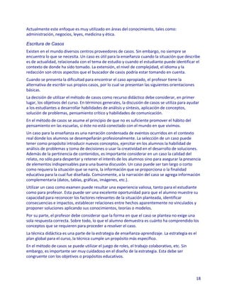 Actualmente este enfoque es muy utilizado en áreas del conocimiento, tales como:
administración, negocios, leyes, medicina y ética.

Escritura de Casos
Existen en el mundo diversos centros proveedores de casos. Sin embargo, no siempre se
encuentra lo que se necesita. Un caso es útil para la enseñanza cuando la situación que describe
es de actualidad, relacionada con el tema de estudio y cuando el estudiante puede identificar el
contexto de donde ha sido tomado. La extensión, el nivel de complejidad, el idioma y la
redacción son otros aspectos que el buscador de casos podría estar tomando en cuenta.
Cuando se presenta la dificultad para encontrar el caso apropiado, el profesor tiene la
alternativa de escribir sus propios casos, por lo cual se presentan las siguientes orientaciones
básicas.
La decisión de utilizar el método de casos como recurso didáctico debe considerar, en primer
lugar, los objetivos del curso. En términos generales, la discusión de casos se utiliza para ayudar
a los estudiantes a desarrollar habilidades de análisis y síntesis, aplicación de conceptos,
solución de problemas, pensamiento crítico y habilidades de comunicación.
En el método de casos se asume el principio de que no es suficiente promover el hábito del
pensamiento en las escuelas, si éste no está conectado con el mundo en que vivimos.
Un caso para la enseñanza es una narración condensada de eventos ocurridos en el contexto
real donde los alumnos se desempeñarán profesionalmente. La selección de un caso puede
tener como propósito introducir nuevos conceptos, ejercitar en los alumnos la habilidad de
análisis de problemas y toma de decisiones o usar la creatividad en el desarrollo de soluciones.
Además de la pertinencia de contenidos, es importante considerar en un caso la calidad del
relato, no sólo para despertar y retener el interés de los alumnos sino para asegurar la presencia
de elementos indispensables para una buena discusión. Un caso puede ser tan largo o corto
como requiera la situación que se narra, la información que se proporciona o la finalidad
educativa para la cual fue diseñada. Comúnmente, a la narración del caso se agrega información
complementaria (datos, tablas, gráficas, imágenes, etc.).
Utilizar un caso como examen puede resultar una experiencia valiosa, tanto para el estudiante
como para profesor. Esta puede ser una excelente oportunidad para que el alumno muestre su
capacidad para reconocer los factores relevantes de la situación planteada, identificar
consecuencias e impactos, establecer relaciones entre hechos aparentemente no vinculados y
proponer soluciones aplicando sus conocimientos, teorías o modelos.
Por su parte, el profesor debe considerar que la forma en que el caso se plantea no exige una
sola respuesta correcta. Sobre todo, lo que el alumno demuestra es cuánto ha comprendido los
conceptos que se requieren para proceder a resolver el caso.
La técnica didáctica es una parte de la estrategia de enseñanza-aprendizaje. La estrategia es el
plan global para el curso, la técnica cumple un propósito más específico.
En el método de casos se puede utilizar el juego de roles, el trabajo colaborativo, etc. Sin
embargo, es importante ser muy cuidadoso en el diseño de la estrategia. Esta debe ser
congruente con los objetivos o propósitos educativos.



                                                                                                   18
 