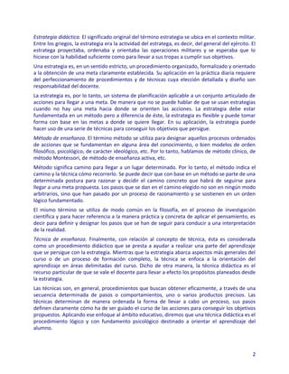 Estrategia didáctica. El significado original del término estrategia se ubica en el contexto militar.
Entre los griegos, la estrategia era la actividad del estratega, es decir, del general del ejército. El
estratega proyectaba, ordenaba y orientaba las operaciones militares y se esperaba que lo
hiciese con la habilidad suficiente como para llevar a sus tropas a cumplir sus objetivos.
Una estrategia es, en un sentido estricto, un procedimiento organizado, formalizado y orientado
a la obtención de una meta claramente establecida. Su aplicación en la práctica diaria requiere
del perfeccionamiento de procedimientos y de técnicas cuya elección detallada y diseño son
responsabilidad del docente.
La estrategia es, por lo tanto, un sistema de planificación aplicable a un conjunto articulado de
acciones para llegar a una meta. De manera que no se puede hablar de que se usan estrategias
cuando no hay una meta hacia donde se orienten las acciones. La estrategia debe estar
fundamentada en un método pero a diferencia de éste, la estrategia es flexible y puede tomar
forma con base en las metas a donde se quiere llegar. En su aplicación, la estrategia puede
hacer uso de una serie de técnicas para conseguir los objetivos que persigue.
Método de enseñanza. El término método se utiliza para designar aquellos procesos ordenados
de acciones que se fundamentan en alguna área del conocimiento, o bien modelos de orden
filosófico, psicológico, de carácter ideológico, etc. Por lo tanto, hablamos de método clínico, de
método Montessori, de método de enseñanza activa, etc.
Método significa camino para llegar a un lugar determinado. Por lo tanto, el método indica el
camino y la técnica cómo recorrerlo. Se puede decir que con base en un método se parte de una
determinada postura para razonar y decidir el camino concreto que habrá de seguirse para
llegar a una meta propuesta. Los pasos que se dan en el camino elegido no son en ningún modo
arbitrarios, sino que han pasado por un proceso de razonamiento y se sostienen en un orden
lógico fundamentado.
El mismo término se utiliza de modo común en la filosofía, en el proceso de investigación
científica y para hacer referencia a la manera práctica y concreta de aplicar el pensamiento, es
decir para definir y designar los pasos que se han de seguir para conducir a una interpretación
de la realidad.
Técnica de enseñanza. Finalmente, con relación al concepto de técnica, ésta es considerada
como un procedimiento didáctico que se presta a ayudar a realizar una parte del aprendizaje
que se persigue con la estrategia. Mientras que la estrategia abarca aspectos más generales del
curso o de un proceso de formación completo, la técnica se enfoca a la orientación del
aprendizaje en áreas delimitadas del curso. Dicho de otra manera, la técnica didáctica es el
recurso particular de que se vale el docente para llevar a efecto los propósitos planeados desde
la estrategia.
Las técnicas son, en general, procedimientos que buscan obtener eficazmente, a través de una
secuencia determinada de pasos o comportamientos, uno o varios productos precisos. Las
técnicas determinan de manera ordenada la forma de llevar a cabo un proceso, sus pasos
definen claramente cómo ha de ser guiado el curso de las acciones para conseguir los objetivos
propuestos. Aplicando ese enfoque al ámbito educativo, diremos que una técnica didáctica es el
procedimiento lógico y con fundamento psicológico destinado a orientar el aprendizaje del
alumno.



                                                                                                     2
 
