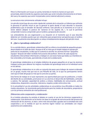 filtrar la información con la que se cuenta, teniendo en mente la manera en que será
presentada, determinando los aspectos esenciales que serán incluidos directamente en el texto
del caso y los aspectos que serán incorporados como material adicional o anexos.

La estructura más comúnmente utilizada incluye:
Un párrafo inicial (que da una visión rápida del contexto de la situación y el dilema que enfrenta
la persona) El párrafo inicial es por lo general la parte donde el caso describe la situación
problemática que el tomador de decisión enfrenta. Este párrafo es el momento en el cual el
lector deberá adoptar la postura de "ponerse en los zapatos de...", lo cual le permitirá
comprender la tarea a emprender para el análisis y propuesta de solución.
Los antecedentes de una organización y su situación en el momento que el caso describe
deberían ser incluidos puesto que son relevantes para proporcionar perspectiva para el análisis
del caso. Usualmente esta descripción se coloca inmediatamente después del párrafo inicial.

4. ¿Qué es Aprendizaje colaborativo?

En su sentido básico, aprendizaje colaborativo (AC) se refiere a la actividad de pequeños grupos
desarrollada en el salón de clase. Aunque el AC es más que el simple trabajo en equipo por
parte de los estudiantes, la idea que lo sustenta es sencilla: los alumnos forman "pequeños
equipos" después de haber recibido instrucciones del profesor. Dentro de cada equipo los
estudiantes intercambian información y trabajan en una tarea hasta que todos sus miembros la
han entendido y terminado, aprendiendo a través de la colaboración.

El aprendizaje colaborativo es el empleo didáctico de grupos pequeños en el que los alumnos
trabajan juntos para obtener los mejores resultados de aprendizaje tanto en lo individual como
en los demás.
El aprendizaje colaborativo no es sólo un conjunto de pasos para trabajar de manera ordenada
en un grupo, mucho más que eso es una filosofía de vida, en la que los participantes tienen
claro que el todo del grupo es más que la suma de sus partes.
Esta forma de trabajo en el aula representa una oportunidad para que los profesores, a través
del diseño de sus actividades, promuevan en sus alumnos el desarrollo de habilidades, actitudes
y valores. Por ejemplo: capacidad de análisis y síntesis, habilidades de comunicación, actitud
colaborativa, disposición a escuchar, tolerancia, respeto y orden entre otras más.
En la actualidad el uso de actividades colaborativas es una práctica muy difundida en todos los
niveles educativos. Se recomienda particularmente para los niveles de secundaria, preparatoria
y en los primeros semestres de nivel profesional.

Diferencias entre cooperación y colaboración
En el ámbito educativo ha existido el debate en cuanto al uso de los términos cooperación y
colaboración. Esta distinción se ha hecho con base en el grado de estructuración del proceso de
interacción de los alumnos, es decir, entre más estructurada y guiada sea la actividad esta será
cooperativa y en la medida en que los alumnos logren realizar sus actividades con mayor
autonomía será colaborativa.



                                                                                               20
 