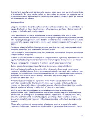 Es importante que el profesor ponga mucha atención a este punto para que en el momento de
la implantación del curso pueda evaluar en que medida se cumplen los objetivos que se
pretenden con la aplicación de la técnica e identificar las barreras existentes, tanto por parte de
los alumnos como del contexto.

Rol del profesor

Una parte importante del rol del profesor es balancear la exposición de clase con actividades en
equipo. En el salón de clases el profesor no es sólo una persona que habla y da información. El
profesor es facilitador, guía y co-investigador.

En las actividades en el salón el profesor debe moverse para observar las interacciones,
escuchar conversaciones e intervenir cuando sea apropiado. El profesor observa continuamente
a los equipos y hace sugerencias acerca de cómo proceder o dónde encontrar información. Para
supervisar a los equipos, los profesores pueden seguir los siguientes pasos (Johnson y Johnson,
1999):
Planee una ruta por el salón y el tiempo necesario para observar a cada equipo para garantizar
que todos los equipos sean supervisados durante la sesión.
Utilice un registro formal de observación para contabilizar la cantidad de tiempo en que observa
comportamientos apropiados.
Trate de no contabilizar demasiados tipos de comportamientos al principio. Podría enfocarse en
algunas habilidades en particular o simplemente llevar un registro de las personas que hablan.
Agregue a estos apuntes notas acerca de acciones específicas de los estudiantes.
Guiar a los estudiantes requiere que el profesor tome muchas responsabilidades:
Motivar a los estudiantes logrando su atención e interés antes de comenzar con un nuevo
concepto o habilidad. Algunas de las estrategias motivacionales son: pedir a los estudiantes que
expliquen una situación interesante, compartir respuestas personales relacionadas con el tema,
experimentar un estímulo visual o auditivo, adivinar las respuestas a preguntas que se
presentarán al final de la clase.
Proveer a los estudiantes de una experiencia inicial durante clase o al explicar una idea
abstracta o procedimiento. Dé una demostración, ponga un video o cinta, lleve objetos o
recursos a la clase, analice datos, registre observaciones, infiera las diferencias críticas entre los
datos de la columna “efectivo vs. inefectivo” o “correcto vs. incorrecto”.
Verificar que se haya entendido y escuchar activamente durante las explicaciones y
demostraciones. Pida a los estudiantes que demuestren, hablen o pregunten acerca de lo que
entendieron. Las estrategias de escucha activa en una presentación son: completar una frase,
encontrar un error interno, pensar una pregunta que implique haber entendido el tema,
generar un ejemplo, buscar notas con evidencia que respalde o contradiga lo que se presenta
en clase.
Ofrecer a los estudiantes la oportunidad de reflexionar o practicar la nueva información,
conceptos o habilidades. Estas sesiones pueden incluir la construcción de argumentos a favor o



                                                                                                    23
 