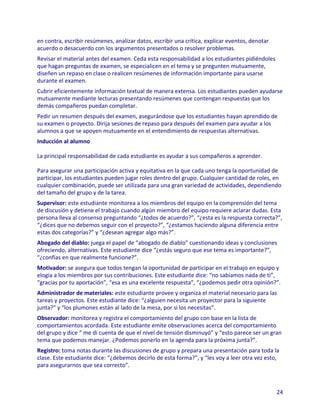 en contra, escribir resúmenes, analizar datos, escribir una crítica, explicar eventos, denotar
acuerdo o desacuerdo con los argumentos presentados o resolver problemas.
Revisar el material antes del examen. Ceda esta responsabilidad a los estudiantes pidiéndoles
que hagan preguntas de examen, se especialicen en el tema y se pregunten mutuamente,
diseñen un repaso en clase o realicen resúmenes de información importante para usarse
durante el examen.
Cubrir eficientemente información textual de manera extensa. Los estudiantes pueden ayudarse
mutuamente mediante lecturas presentando resúmenes que contengan respuestas que los
demás compañeros puedan completar.
Pedir un resumen después del examen, asegurándose que los estudiantes hayan aprendido de
su examen o proyecto. Dirija sesiones de repaso para después del examen para ayudar a los
alumnos a que se apoyen mutuamente en el entendimiento de respuestas alternativas.
Inducción al alumno

La principal responsabilidad de cada estudiante es ayudar a sus compañeros a aprender.

Para asegurar una participación activa y equitativa en la que cada uno tenga la oportunidad de
participar, los estudiantes pueden jugar roles dentro del grupo. Cualquier cantidad de roles, en
cualquier combinación, puede ser utilizada para una gran variedad de actividades, dependiendo
del tamaño del grupo y de la tarea.
Supervisor: este estudiante monitorea a los miembros del equipo en la comprensión del tema
de discusión y detiene el trabajo cuando algún miembro del equipo requiere aclarar dudas. Esta
persona lleva al consenso preguntando “¿todos de acuerdo?”, “¿esta es la respuesta correcta?”,
“¿dices que no debemos seguir con el proyecto?”, “¿estamos haciendo alguna diferencia entre
estas dos categorías?” y “¿desean agregar algo más?”.
Abogado del diablo: juega el papel de “abogado de diablo” cuestionando ideas y conclusiones
ofreciendo, alternativas. Este estudiante dice “¿estás seguro que ese tema es importante?”,
“¿confías en que realmente funcione?”.
Motivador: se asegura que todos tengan la oportunidad de participar en el trabajo en equipo y
elogia a los miembros por sus contribuciones. Este estudiante dice: “no sabíamos nada de ti”,
“gracias por tu aportación”, “esa es una excelente respuesta”, “¿podemos pedir otra opinión?”.
Administrador de materiales: este estudiante provee y organiza el material necesario para las
tareas y proyectos. Este estudiante dice: “¿alguien necesita un proyector para la siguiente
junta?” y “los plumones están al lado de la mesa, por si los necesitas”.
Observador: monitorea y registra el comportamiento del grupo con base en la lista de
comportamientos acordada. Este estudiante emite observaciones acerca del comportamiento
del grupo y dice “ me di cuenta de que el nivel de tensión disminuyó” y “esto parece ser un gran
tema que podemos manejar. ¿Podemos ponerlo en la agenda para la próxima junta?”.
Registro: toma notas durante las discusiones de grupo y prepara una presentación para toda la
clase. Este estudiante dice: “¿debemos decirlo de esta forma?”, y “les voy a leer otra vez esto,
para asegurarnos que sea correcto”.



                                                                                                 24
 