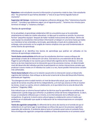 Reportero: este estudiante resume la información y la presenta a toda la clase. Este estudiante
dice: “les presentaré lo que hemos decidido” y “esto es lo que hemos logrado hasta el
momento”.
Supervisor del tiempo: monitorea el progreso y eficiencia del grupo. Dice “retomemos el punto
central”, “considero que debemos seguir con el siguiente punto”, “tenemos tres minutos para
terminar el trabajo” y “estamos a tiempo”.

Teorías de aprendizaje

En la actualidad, el aprendizaje colaborativo (AC) es una práctica que se ha extendido
ampliamente en todos los niveles educativos. La idea que lo sustenta es sencilla: los alumnos
forman "pequeños equipos" después de haber recibido instrucciones del profesor. Dentro de
cada equipo los estudiantes intercambian información y trabajan en una tarea hasta que todos
sus miembros la han entendido y terminado, aprendiendo a través de la colaboración. Sin
embargo, esta conclusión no ha surgido de manera simplista sino que está fundamentada en
ciertas teorías de aprendizaje.

Dillenbourgh et al. identifica tres teorías de aprendizaje que podrían ser utilizadas en los
sistemas de aprendizaje colaborativo:
Teoría Socio-constructivista defiende que los estudiantes dominen nuevos enfoques de
aprendizaje a través de la interacción con otros. Esta teoría es una extensión de las ideas de
Piaget la cual enfocaba en las razones para el desarrollo cognitivo de los individuos. En esta
teoría se da más importancia en la interacción que en las accciones mismas. Un determinado
nivel del desarrollo del individuo permite la participación en ciertas interacciones sociales que
producen nuevos niveles en el individuo las cuales a su vez, hacen posible interacciones sociales
más sofisticadas.
Teoría Socio-Cultural enfoca en la relación causal entre la interacción social y el desarrollo
cognitivo del individuo. Este enfoque se deriva de la teoría de la Zona del Desarrollo Próximo,
planteada por Vygotsky:
"Esa divergencia entre la edad mental o el nivel de desarrollo actual, que se determina con
ayuda de las tareas resueltas de forma independiente, y el nivel que alcanza el niño al resolver
las tareas, no por su cuenta, sino en colaboración, es lo que determina la zona de desarrollo
próximo." (Vygotsky 1982).
Esto indicaría que un alumno buscará aplicar las técnicas que ha aprendido en su esfuerzo de
colaboración cuando tanga que enfrentar un problema similar de forma independiente. Es decir,
lo que un estudiante reflexiona por sí mismo, es la internalización de la reflexión con sus
compañeros. En general, la teoría socio-cultural apoya la colaboración como el medio que
probaría ser el catalizador que ayude la maduración de las metaconcepciones en conceptos
aprendidos.
Teoría de cognición compartida. Es diferente de las otras dos teorías en el sentido de que el
ambiente en el cual tiene lugar el aprendizaje se enfoca más que en los procesos cognitivos
separados del ambiente. El ambiente abarca tanto el contexto social como el contexto físico.
Pero el enfoque de cognición compartida establece el foco directamente en el contexto social



                                                                                                  25
 