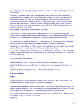 que es requerido para hacer que las colaboraciones ocurran, y no solamente la presencia de los
colaboradores.
Al asociar los contextos específicos y el conocimiento por aprender, los pares aprenden las
condiciones bajo las cuales el conocimiento deberá ser aplicado. Las situaciones favorecen el
pensamiento creativo. Los pares con frecuencia aprenden cómo el conocimiento que ellos
tienen puede ser aplicado a nuevas situaciones. La ubicuidad conduce a que el conocimiento
adquirido sea más práctico. De acuerdo con este enfoque, la colaboración es vista como un
proceso de construir y mantener un concepto compartido de un problema, asegurando así un
ambiente natural de aprendizaje.
Aprendizaje colaborativo en ambientes virtuales

El Tecnológico de Monterrey promueve fuertemente el uso de las nuevas tecnologías de
comunicación e información debido a la gran importancia que éstas tienen en todos los ámbitos
de la vida actual y los beneficios que reportan en apoyo al aprendizaje de los alumnos.

Las plataformas tecnológicas favorecen la colaboración y la interacción entre profesores y
alumnos, y son la base para la formación de comunidades virtuales de aprendizaje.
Las plataformas tecnológicas se utilizan para la transmisión de información, para la interacción,
para la colaboración y para la impartición de cursos totalmente en línea.
En sus cursos, los profesores crean espacios en las plataformas para llevar a cabo actividades
basadas en la colaboración de los miembros del grupo, con quienes conforman una comunidad
virtual de aprendizaje.

Con esta intención, los profesores:

Crean grupos de discusión y evalúan a los alumnos por su participación en ellos.
Crean foros de discusión para profundizar, en pequeños grupos, en aspectos relevantes de un
tema.
Organizan grupos de trabajo para llevar a cabo algunas actividades en línea.

5. Otras técnicas

Debate

El debate tiene lugar cuando un tema suscita posiciones contrarias entre los educandos o aun
cuando fuertes dudas forman bloques de opiniones divergentes.

El debate puede surgir en el curso de una discusión, cuando un concepto, una apreciación o una
tesis no logran unanimidad. Cada grupo de educando se propone defender sus puntos de vista.
Cada parte va a procurar demostrar la superioridad de una posición sobre la otra.
Este método exige conocimientos previos sobre el tema en cuestión. Lleva a argumentar en
forma lógica, en pro o en contra de una tesis.
Propósitos


                                                                                                26
 