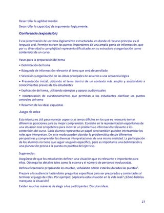 Desarrollar la agilidad mental.
Desarrollar la capacidad de argumentar lógicamente.

Conferencia (exposición)

Es la presentación de un tema lógicamente estructurado, en donde el recurso principal es el
lenguaje oral. Permite extraer los puntos importantes de una amplia gama de información, que
por su diversidad o complejidad representa dificultades en su estructura y organización como
contenidos de un curso.

Pasos para la preparación del tema
• Delimitación del tema
• Búsqueda de información relevante al tema que será desarrollado
• Selección y organización de las ideas principales de acuerdo a una secuencia lógica
• Presentación inicial, ubicando el tema dentro de un contexto más amplio y asociándolo a
conocimientos previos de los estudiantes
• Explicación del tema, utilizando ejemplos y apoyos audiovisuales
• Incorporación de cuestionamientos que permitan a los estudiantes clarificar los puntos
centrales del tema
• Resumen de las ideas expuestas

Juego de roles

Esta técnica es útil para manejar aspectos o temas difíciles en los que es necesario tomar
diferentes posiciones para su mejor comprensión. Consiste en la representación espontánea de
una situación real o hipotética para mostrar un problema o información relevante a los
contenidos del curso. Cada alumno representa un papel pero también pueden intercambiar los
roles que interpretan. De este modo pueden abordar la problemática desde diferentes
perspectivas y comprender las diversas interpretaciones de una misma realidad. La participación
de los alumnos no tiene que seguir un guión específico, pero es importante una delimitación y
una planeación previa a la puesta en práctica del ejercicio.

Sugerencias:
Asegúrese de que los estudiantes definen una situación que es relevante e importante para
ellos. Obtenga los detalles tales como la escena y el número de personas involucradas.
Defina el escenario preparando los mueble, señalando dónde estarán ubicadas las puertas”.
Prepare a la audiencia haciéndoles preguntas específicas para ser preparadas y contestadas al
terminar el juego de roles. Por ejemplo: ¿Aplicaría esta situación en la vida real? ¿Cómo habrías
manejado la situación?
Existen muchas maneras de elegir a los participantes. Discutan ideas.



                                                                                               27
 