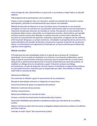 Inicie el juego de roles, deteniéndolo si es poco real, si no conduce a ningún lado o se aleja del
objetivo.
Pida preguntas de los participantes y de la audiencia.
Vuelva a iniciar el juego de roles si es necesario, usando una variación de la situación, nuevos
participantes, utilizando la retroalimentación para mejorar una habilidad.
Método de discusión de dilemas en el que el profesor pone al estudiante en una situación
semejante a la real y lo confronta con una discusión controversial, todo lo cual crea emociones y
reacciones sociales que necesitan ser tomadas en cuenta. Para persistir en esta situación, los
estudiantes deben activar y desarrollar sus competencias morales y democráticas, por ejemplo,
a) ofrecer buenas razones para defender su opinión acera de un tema moral o decisión, b)
escuchar los razonamientos de oposición, evaluarlos y apreciarlos, c) negociar con los conflictos
entre la presión del grupo y su propia conciencia, o d) adoptar la perspectiva de los actores en la
historia del dilema (el tomador de decisión y las personas a quienes la decisión de esa persona
afecta. La confrontación con argumento ha mostrado ser un fuerte estímulo para el desarrollo
cognitivo moral-cognitivo.

Método socrático

El fundamento de esta metodología reside en la idea de que el proceso de "enseñanza-
aprendizaje" ocurre cuando al estudiante se le enfrenta a una situación problemática, que le
exige recuperar conocimientos anteriores necesarios para la comprensión de un tema nuevo.
Después de un planteamiento general de la situación problemática por parte del profesor, se
establece un diálogo entre los estudiantes y aquél. El docente conduce ese diálogo,
principalmente, a través de preguntas. De esta manera, el estudiante va adquiriendo confianza
en que puede encontrar respuestas que no sospechaba que sabía. Este método es utilizado
sobre todo en escuelas de leyes.

Aplicaciones didácticas:
Para estimular la reflexión y guiar el razonamiento de los estudiantes.
Recuperar aprendizajes anteriores e integrarlos al nuevo tema.
Como herramienta de apoyo a la exposición del profesor.
Mantener la atención de los alumnos.
Verificar conocimientos.
Aplicaciones didácticas en escuelas de leyes:
Conocer y asimilar los lineamientos fundamentales de la materia.
Desarrollar habilidades para plantear el problema jurídico que está detrás de un conflicto
jurídico.
Adquirir conciencia sobre cómo los jueces y abogados adoptan decisiones jurídicas y los dilemas
que éstas implican.
Entender el modo "típico" del razonamiento jurídico.



                                                                                                   28
 