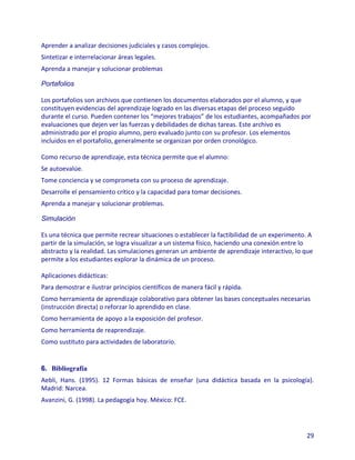 Aprender a analizar decisiones judiciales y casos complejos.
Sintetizar e interrelacionar áreas legales.
Aprenda a manejar y solucionar problemas

Portafolios

Los portafolios son archivos que contienen los documentos elaborados por el alumno, y que
constituyen evidencias del aprendizaje logrado en las diversas etapas del proceso seguido
durante el curso. Pueden contener los “mejores trabajos” de los estudiantes, acompañados por
evaluaciones que dejen ver las fuerzas y debilidades de dichas tareas. Este archivo es
administrado por el propio alumno, pero evaluado junto con su profesor. Los elementos
incluidos en el portafolio, generalmente se organizan por orden cronológico.

Como recurso de aprendizaje, esta técnica permite que el alumno:
Se autoevalúe.
Tome conciencia y se comprometa con su proceso de aprendizaje.
Desarrolle el pensamiento crítico y la capacidad para tomar decisiones.
Aprenda a manejar y solucionar problemas.

Simulación

Es una técnica que permite recrear situaciones o establecer la factibilidad de un experimento. A
partir de la simulación, se logra visualizar a un sistema físico, haciendo una conexión entre lo
abstracto y la realidad. Las simulaciones generan un ambiente de aprendizaje interactivo, lo que
permite a los estudiantes explorar la dinámica de un proceso.

Aplicaciones didácticas:
Para demostrar e ilustrar principios científicos de manera fácil y rápida.
Como herramienta de aprendizaje colaborativo para obtener las bases conceptuales necesarias
(instrucción directa) o reforzar lo aprendido en clase.
Como herramienta de apoyo a la exposición del profesor.
Como herramienta de reaprendizaje.
Como sustituto para actividades de laboratorio.


6. Bibliografía
Aebli, Hans. (1995). 12 Formas básicas de enseñar (una didáctica basada en la psicología).
Madrid: Narcea.
Avanzini, G. (1998). La pedagogía hoy. México: FCE.




                                                                                             29
 