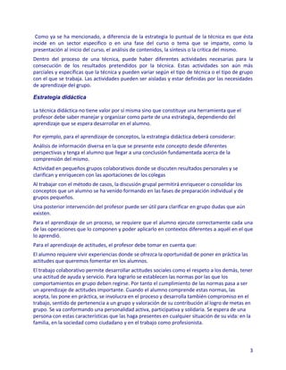 Como ya se ha mencionado, a diferencia de la estrategia lo puntual de la técnica es que ésta
incide en un sector específico o en una fase del curso o tema que se imparte, como la
presentación al inicio del curso, el análisis de contenidos, la síntesis o la crítica del mismo.
Dentro del proceso de una técnica, puede haber diferentes actividades necesarias para la
consecución de los resultados pretendidos por la técnica. Estas actividades son aún más
parciales y específicas que la técnica y pueden variar según el tipo de técnica o el tipo de grupo
con el que se trabaja. Las actividades pueden ser aisladas y estar definidas por las necesidades
de aprendizaje del grupo.

Estrategia didáctica

La técnica didáctica no tiene valor por sí misma sino que constituye una herramienta que el
profesor debe saber manejar y organizar como parte de una estrategia, dependiendo del
aprendizaje que se espera desarrollar en el alumno.

Por ejemplo, para el aprendizaje de conceptos, la estrategia didáctica deberá considerar:
Análisis de información diversa en la que se presente este concepto desde diferentes
perspectivas y tenga el alumno que llegar a una conclusión fundamentada acerca de la
comprensión del mismo.
Actividad en pequeños grupos colaborativos donde se discuten resultados personales y se
clarifican y enriquecen con las aportaciones de los colegas
Al trabajar con el método de casos, la discusión grupal permitirá enriquecer o consolidar los
conceptos que un alumno se ha venido formando en las fases de preparación individual y de
grupos pequeños.
Una posterior intervención del profesor puede ser útil para clarificar en grupo dudas que aún
existen.
Para el aprendizaje de un proceso, se requiere que el alumno ejecute correctamente cada una
de las operaciones que lo componen y poder aplicarlo en contextos diferentes a aquél en el que
lo aprendió.
Para el aprendizaje de actitudes, el profesor debe tomar en cuenta que:
El alumno requiere vivir experiencias donde se ofrezca la oportunidad de poner en práctica las
actitudes que queremos fomentar en los alumnos.
El trabajo colaborativo permite desarrollar actitudes sociales como el respeto a los demás, tener
una actitud de ayuda y servicio. Para lograrlo se establecen las normas por las que los
comportamientos en grupo deben regirse. Por tanto el cumplimiento de las normas pasa a ser
un aprendizaje de actitudes importante. Cuando el alumno comprende estas normas, las
acepta, las pone en práctica, se involucra en el proceso y desarrolla también compromiso en el
trabajo, sentido de pertenencia a un grupo y valoración de su contribución al logro de metas en
grupo. Se va conformando una personalidad activa, participativa y solidaria. Se espera de una
persona con estas características que las haga presentes en cualquier situación de su vida: en la
familia, en la sociedad como ciudadano y en el trabajo como profesionista.



                                                                                                 3
 