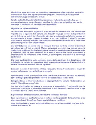 Al reflexionar sobre las normas, hay que analizar los valores que subyacen en ellas, invitar a los
alumnos a que hagan ellos algunas propuestas y lleguen a un consenso, e incluso pueden
determinar en grupo cómo se van a evaluar.
Por otra parte el Instituto tiene también unas normas o reglamentos generales. Hay que
procurar discutir éstos con los alumnos e identificar los valores que los justifican para que los
internalice y contribuyan a la formación de su personalidad.

Organización de las actividades
Las actividades deben estar organizadas y secuenciadas de forma tal que una actividad sea
requisito para la siguiente. Por ejemplo, una discusión en grupo requiere trabajo individual
previo de lectura y análisis de información, para que la participación del alumno suponga un
enriquecimiento al grupo; proponer soluciones a un caso, problema o situación, requiere
conocimientos amplios y profundos relacionados con esa realidad de estudio con el fin de hacer
propuestas rigurosas y bien fundamentadas.
Una actividad puede ser valiosa y no ser válida; es decir que puede no conducir al alumno al
aprendizaje para el cual se planeó. Muchas actividades son quizá muy valiosas, como la
resolución de problemas, donde el alumno tiene que aplicar conocimientos y hacer valoraciones
y propuestas, pero de forma individual, no le ayuda a enriquecerse con las aportaciones y
experiencias de los compañeros como ocurriría, si se incorporara a la actividad el aprendizaje
colaborativo.
El profesor puede combinar varias técnicas en función de los objetivos y de la disciplina que está
trabajando. Por ejemplo, un curso puede seguir una estrategia compuesta de varias técnicas o
varias actividades secuenciadas como las siguientes:

Exposición -> análisis de documentos o textos -> discusión y debate de conclusiones -> estudio de
un caso -> elaboración y presentación de un proyecto

También puede ocurrir que el profesor utilice una técnica (El método de casos, por ejemplo)
como estrategia global de aprendizaje y todo el proceso se articula en base a ella.
Es importante que al definir las actividades se les ponga título. Por ejemplo: " Elaboración de un
ensayo" "Discusión de un caso", etc.
Una vez seleccionadas, se procede a numerarlas y secuenciarlas. Es aconsejable que la
numeración se inicie con el número del módulo que se está trabajando y a continuación se siga
la secuencia desde el 1 hasta donde terminen.

Especificación de las condiciones para llevar a cabo cada actividad
Estas especificaciones puede plantearlas el profesor con la aprobación de los alumnos, o los
alumnos con la guía del profesor. En este apartado hay que considerar:
Lugar donde se llevarán a cabo: una organización o empresa, en la comunidad, en el aula, en la
biblioteca, en Internet, etc.




                                                                                                     4
 