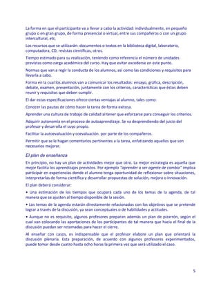 La forma en que el participante va a llevar a cabo la actividad: individualmente, en pequeño
grupo o en gran grupo, de forma presencial o virtual, entre sus compañeros o con un grupo
intercultural, etc.
Los recursos que se utilizarán: documentos o textos en la biblioteca digital, laboratorio,
computadora, CD, revistas científicas, otros.
Tiempo estimado para su realización, teniendo como referencia el número de unidades
previstas como carga académica del curso. Hay que evitar excederse en este punto.
Normas que van a regir la conducta de los alumnos, así como las condiciones y requisitos para
llevarla a cabo.
Forma en la cual los alumnos van a comunicar los resultados: ensayo, gráfica, descripción,
debate, examen, presentación, juntamente con los criterios, características que éstos deben
reunir y requisitos que deben cumplir.
El dar estas especificaciones ofrece ciertas ventajas al alumno, tales como:
Conocer las pautas de cómo hacer la tarea de forma exitosa.
Aprender una cultura de trabajo de calidad al tener que esforzarse para conseguir los criterios.
Adquirir autonomía en el proceso de autoaprendizaje. Se va desprendiendo del juicio del
profesor y desarrolla el suyo propio.
Facilitar la autoevaluación y coevaluación. por parte de los compañeros.
Permitir que se le hagan comentarios pertinentes a la tarea, enfatizando aquellos que son
necesarios mejorar.

El plan de enseñanza
En principio, no hay un plan de actividades mejor que otro. La mejor estrategia es aquella que
mejor facilita los aprendizajes previstos. Por ejemplo "aprender a ser agente de cambio" implica
participar en experiencias donde el alumno tenga oportunidad de reflexionar sobre situaciones,
interpretarlas de forma científica y desarrollar propuestas de solución, mejora o innovación.
El plan deberá considerar:
• Una estimación de los tiempos que ocupará cada uno de los temas de la agenda, de tal
manera que se ajusten al tiempo disponible de la sesión.
• Los temas de la agenda estarán directamente relacionados con los objetivos que se pretende
lograr a través de la discusión, ya sean conceptuales o de habilidades y actitudes.
• Aunque no es requisito, algunos profesores preparan además un plan de pizarrón, según el
cual van colocando las aportaciones de los participantes de tal manera que hacia el final de la
discusión puedan ser retomadas para hacer el cierre.
Al enseñar con casos, es indispensable que el profesor elabore un plan que orientará la
discusión plenaria. Esta preparación, de acuerdo con algunos profesores experimentados,
puede tomar desde cuatro hasta ocho horas la primera vez que será utilizado el caso.




                                                                                                   5
 