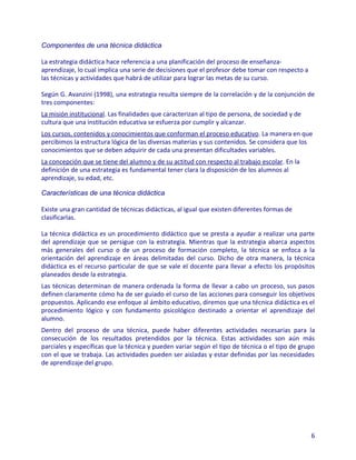 Componentes de una técnica didáctica

La estrategia didáctica hace referencia a una planificación del proceso de enseñanza-
aprendizaje, lo cual implica una serie de decisiones que el profesor debe tomar con respecto a
las técnicas y actividades que habrá de utilizar para lograr las metas de su curso.

Según G. Avanzini (1998), una estrategia resulta siempre de la correlación y de la conjunción de
tres componentes:
La misión institucional. Las finalidades que caracterizan al tipo de persona, de sociedad y de
cultura que una institución educativa se esfuerza por cumplir y alcanzar.
Los cursos, contenidos y conocimientos que conforman el proceso educativo. La manera en que
percibimos la estructura lógica de las diversas materias y sus contenidos. Se considera que los
conocimientos que se deben adquirir de cada una presentan dificultades variables.
La concepción que se tiene del alumno y de su actitud con respecto al trabajo escolar. En la
definición de una estrategia es fundamental tener clara la disposición de los alumnos al
aprendizaje, su edad, etc.

Características de una técnica didáctica

Existe una gran cantidad de técnicas didácticas, al igual que existen diferentes formas de
clasificarlas.

La técnica didáctica es un procedimiento didáctico que se presta a ayudar a realizar una parte
del aprendizaje que se persigue con la estrategia. Mientras que la estrategia abarca aspectos
más generales del curso o de un proceso de formación completo, la técnica se enfoca a la
orientación del aprendizaje en áreas delimitadas del curso. Dicho de otra manera, la técnica
didáctica es el recurso particular de que se vale el docente para llevar a efecto los propósitos
planeados desde la estrategia.
Las técnicas determinan de manera ordenada la forma de llevar a cabo un proceso, sus pasos
definen claramente cómo ha de ser guiado el curso de las acciones para conseguir los objetivos
propuestos. Aplicando ese enfoque al ámbito educativo, diremos que una técnica didáctica es el
procedimiento lógico y con fundamento psicológico destinado a orientar el aprendizaje del
alumno.
Dentro del proceso de una técnica, puede haber diferentes actividades necesarias para la
consecución de los resultados pretendidos por la técnica. Estas actividades son aún más
parciales y específicas que la técnica y pueden variar según el tipo de técnica o el tipo de grupo
con el que se trabaja. Las actividades pueden ser aisladas y estar definidas por las necesidades
de aprendizaje del grupo.




                                                                                                 6
 