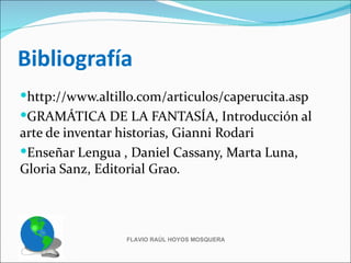 Bibliografía
http://www.altillo.com/articulos/caperucita.asp
GRAMÁTICA DE LA FANTASÍA, Introducción al
arte de inventar historias, Gianni Rodari
Enseñar Lengua , Daniel Cassany, Marta Luna,
Gloria Sanz, Editorial Grao.




                 FLAVIO RAÚL HOYOS MOSQUERA
 