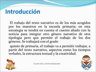 Introducción
  El trabajo del texto narrativo es de los más acogidos
 por los maestros en la escuela primaria; en esta
 estrategia se tendrá en cuenta el cuento aliado con la
 noticia para integrar otro género narrativo de otra
 tipología pero que permite el trabajo de los dos
 géneros. Se trabajará con el grado
  quinto de primaria, el trabajo va a permitir trabajar, a
 partir del texto narrativo, aspectos como los tiempos
 verbales, la estructura textual y la creatividad.

                  FLAVIO RAÚL HOYOS MOSQUERA
 