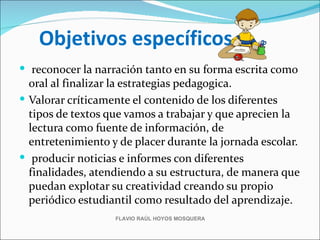 Objetivos específicos
 reconocer la narración tanto en su forma escrita como
  oral al finalizar la estrategias pedagogica.
 Valorar críticamente el contenido de los diferentes
  tipos de textos que vamos a trabajar y que aprecien la
  lectura como fuente de información, de
  entretenimiento y de placer durante la jornada escolar.
 producir noticias e informes con diferentes
  finalidades, atendiendo a su estructura, de manera que
  puedan explotar su creatividad creando su propio
  periódico estudiantil como resultado del aprendizaje.
                   FLAVIO RAÚL HOYOS MOSQUERA
 