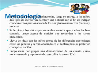 Metodología
 Se inicia con preguntas exploratorias, luego se entrega a los niños
  dos tipos de escrito (un cuento y una noticia) con el fin de indagar
  conocimientos previos acerca de los dos géneros narrativos (cuento y
  noticia).
 Se le pide a los niños que recuerden cuentos que a ellos les han
  contado. Luego acerca de noticias que recuerden o les hayan
  impactado.
 Lluvia de ideas con los niños acerca de las diferencias que existen
  entre los géneros y se van anotando en el tablero para su posterior
  conceptualización.
 Luego viene por grupos una dramatización de un cuento y una
  noticia narrada y representada como ellos lo ven en T. V.



                        FLAVIO RAÚL HOYOS MOSQUERA
 