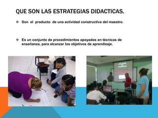 QUE SON LAS ESTRATEGIAS DIDACTICAS.
 Son el producto de una actividad constructiva del maestro.
 Es un conjunto de procedimientos apoyados en técnicas de
enseñanza, para alcanzar los objetivos de aprendizaje.
 