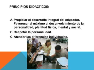 PRINCIPIOS DIDACTICOS:
A.Propiciar el desarrollo integral del educador.
Favorecer al máximo el desenvolvimiento de la
personalidad, plenitud física, mental y social.
B.Respetar la personalidad.
C.Atender las diferencias individuales.
 