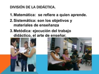 DIVISIÓN DE LA DIDÁCTICA.
1.Matemática: se refiere a quien aprende.
2.Sistemática: son los objetivos y
materiales de enseñanza
3.Metódica: ejecución del trabajo
didáctico, el arte de enseñar.
 