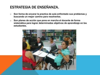 ESTRATEGIA DE ENSEÑANZA.
o Son forma de encarar la practica de aula enfrentado sus problemas y
buscando un mejor camino para resolverlos.
o Son planes de acción que pone en marcha el docente de forma
sistemática para lograr determinados objetivos de aprendizaje en los
estudiantes.
 