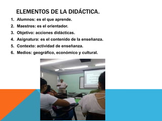ELEMENTOS DE LA DIDÁCTICA.
1. Alumnos: es el que aprende.
2. Maestros: es el orientador.
3. Objetivo: acciones didácticas.
4. Asignatura: es el contenido de la enseñanza.
5. Contexto: actividad de enseñanza.
6. Medios: geográfico, económico y cultural.
 