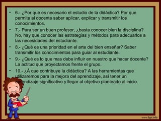 • 6.- ¿Por qué es necesario el estudio de la didáctica? Por que
permite al docente saber aplicar, explicar y transmitir los
conocimientos.
• 7.- Para ser un buen profesor, ¿basta conocer bien la disciplina?
No, hay que conocer las estrategias y métodos para adecuarlos a
las necesidades del estudiante.
• 8.- ¿Qué es una prioridad en el arte del bien enseñar? Saber
transmitir los conocimientos para guiar al estudiante.
• 9.- ¿Qué es lo que mas debe influir en nuestro que hacer docente?
La actitud que proyectamos frente el grupo.
• 10.- ¿Á que contribuye la didáctica? A las herramientas que
utilizaremos para la mejora del aprendizaje, así tener un
aprendizaje significativo y llegar al objetivo planteado al inicio.
 