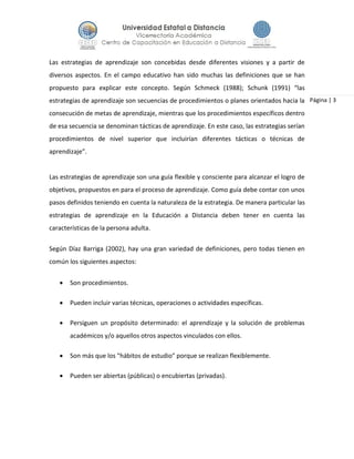 Página | 3
Las estrategias de aprendizaje son concebidas desde diferentes visiones y a partir de
diversos aspectos. En el campo educativo han sido muchas las definiciones que se han
propuesto para explicar este concepto. Según Schmeck (1988); Schunk (1991) “las
estrategias de aprendizaje son secuencias de procedimientos o planes orientados hacia la
consecución de metas de aprendizaje, mientras que los procedimientos específicos dentro
de esa secuencia se denominan tácticas de aprendizaje. En este caso, las estrategias serían
procedimientos de nivel superior que incluirían diferentes tácticas o técnicas de
aprendizaje”.
Las estrategias de aprendizaje son una guía flexible y consciente para alcanzar el logro de
objetivos, propuestos en para el proceso de aprendizaje. Como guía debe contar con unos
pasos definidos teniendo en cuenta la naturaleza de la estrategia. De manera particular las
estrategias de aprendizaje en la Educación a Distancia deben tener en cuenta las
características de la persona adulta.
Según Díaz Barriga (2002), hay una gran variedad de definiciones, pero todas tienen en
común los siguientes aspectos:
 Son procedimientos.
 Pueden incluir varias técnicas, operaciones o actividades específicas.
 Persiguen un propósito determinado: el aprendizaje y la solución de problemas
académicos y/o aquellos otros aspectos vinculados con ellos.
 Son más que los "hábitos de estudio" porque se realizan flexiblemente.
 Pueden ser abiertas (públicas) o encubiertas (privadas).
 